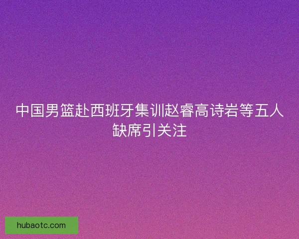 中国男篮赴西班牙集训赵睿高诗岩等五人缺席引关注